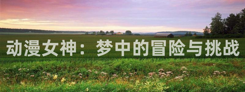 动漫屋官网免费阅读入口：动漫女神：梦中的冒险与挑战